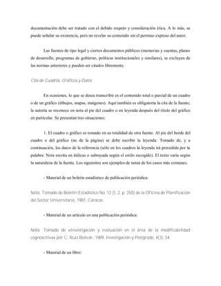 documentación debe ser tratado con el debido respeto y consideración ética. A lo más, se
puede señalar su existencia, pero no revelar su contenido sin el permiso expreso del autor.
Las fuentes de tipo legal y ciertos documentos públicos (memorias y cuentas, planes
de desarrollo, programas de gobierno, políticas institucionales y similares), se excluyen de
las normas anteriores y pueden ser citados libremente.
Cita de Cuadros, Gráficos y Datos
En ocasiones, lo que se desea transcribir es el contenido total o parcial de un cuadro
o de un gráfico (dibujos, mapas, imágenes). Aquí también es obligatoria la cita de la fuente;
la autoría se reconoce en nota al pie del cuadro o en leyenda después del título del gráfico
en particular. Se presentan tres situaciones:
1. El cuadro o gráfico es tomado en su totalidad de otra fuente. Al pie del borde del
cuadro o del gráfico (no de la página) se debe escribir la leyenda: Tomado de, y a
continuación, los datos de la referencia (sólo en los cuadros la leyenda irá precedida por la
palabra: Nota escrita en itálicas o subrayada según el estilo escogido). El texto varía según
la naturaleza de la fuente. Los siguientes son ejemplos de notas de los casos más comunes.
- Material de un boletín estadístico de publicación periódica:
Nota. Tomado de Boletín Estadístico No. 12 (t. 2, p. 250) de la Oficina de Planificación
del Sector Universitario, 1987, Caracas.
- Material de un artículo en una publicación periódica:
Nota. Tomado de «Investigación y evaluación en el área de la modificabilidad
cognoscitiva» por C. Ruiz Bolívar, 1989, Investigación y Postgrado, 4(3), 54.
- Material de un libro:
 