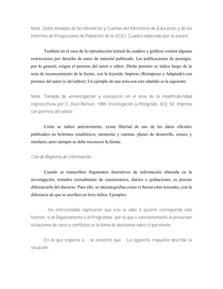 Nota. Datos tomados de las Memorias y Cuentas del Ministerio de Educación y de los
Informes de Proyecciones de Población de la OCEI. Cuadro elaborado por la autora.
También en el caso de la reproducción textual de cuadros y gráficos existen algunas
restricciones por derecho de autor de material publicado. Las publicaciones de prestigio,
por lo general, exigen el permiso del autor o editor. Dicho permiso se indica luego de la
nota de reconocimiento de la fuente, con la leyenda: Impreso (Reimpreso o Adaptado) con
permiso del autor (o del editor). Un ejemplo de una nota con este añadido es la siguiente:
Nota. Tomado de «Investigación y evaluación en el área de la modificabilidad
cognoscitiva» por C. Ruiz Bolívar, 1989, Investigación y Postgrado, 4(3), 54. Impreso
con permiso del editor.
Como se indicó anteriormente, existe libertad de uso de los datos oficiales
publicados en boletines estadísticos, memorias y cuentas, planes de desarrollo, censos y
similares, pero siempre se debe reconocer la fuente.
Cita de Registros de Información
Cuando se transcriben fragmentos ilustrativos de información obtenida en la
investigación, tomados textualmente de cuestionarios, diarios o grabaciones, es preciso
diferenciarla del discurso. Para ello, se mecanografían como si fueran citas textuales, con la
diferencia de que se escriben en letra itálica. Ejemplos:
… los entrevistados explicaron que «no se sabe a quién/e corresponde esta
función, si al Departamento o al Programa», por lo que « constantemente se presentan
situaciones de roces y conflictos en la toma de decisiones sobre el personal».
En lo que respecta a..., se encontró que.... La siguiente respuesta describe la
situación:
 