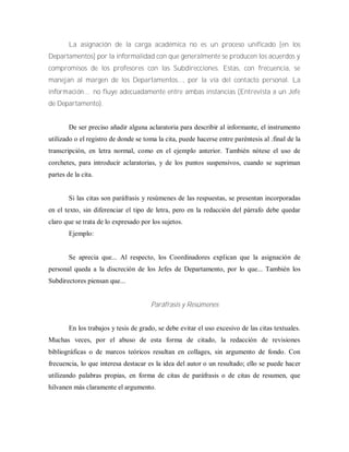 La asignación de la carga académica no es un proceso unificado [en los
Departamentos] por la informalidad con que generalmente se producen los acuerdos y
compromisos de los profesores con las Subdirecciones. Estas, con frecuencia, se
manejan al margen de los Departamentos..., por la vía del contacto personal. La
inform ación… no fluye adecuadamente entre ambas instancias (Entrevista a un Jefe
de Departamento).
De ser preciso añadir alguna aclaratoria para describir al informante, el instrumento
utilizado o el registro de donde se toma la cita, puede hacerse entre paréntesis al .final de la
transcripción, en letra normal, como en el ejemplo anterior. También nótese el uso de
corchetes, para introducir aclaratorias, y de los puntos suspensivos, cuando se supriman
partes de la cita.
Si las citas son paráfrasis y resúmenes de las respuestas, se presentan incorporadas
en el texto, sin diferenciar el tipo de letra, pero en la redacción del párrafo debe quedar
claro que se trata de lo expresado por los sujetos.
Ejemplo:
Se aprecia que... Al respecto, los Coordinadores explican que la asignación de
personal queda a la discreción de los Jefes de Departamento, por lo que... También los
Subdirectores piensan que...
Paráfrasis y Resúmenes
En los trabajos y tesis de grado, se debe evitar el uso excesivo de las citas textuales.
Muchas veces, por el abuso de esta forma de citado, la redacción de revisiones
bibliográficas o de marcos teóricos resultan en collages, sin argumento de fondo. Con
frecuencia, lo que interesa destacar es la idea del autor o un resultado; ello se puede hacer
utilizando palabras propias, en forma de citas de paráfrasis o de citas de resumen, que
hilvanen más claramente el argumento.
 