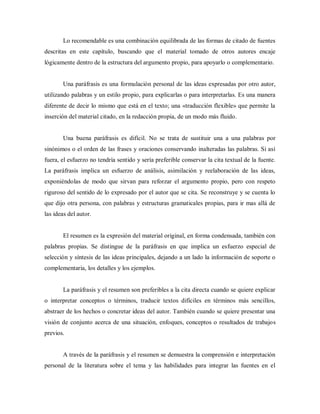 Lo recomendable es una combinación equilibrada de las formas de citado de fuentes
descritas en este capítulo, buscando que el material tomado de otros autores encaje
lógicamente dentro de la estructura del argumento propio, para apoyarlo o complementario.
Una paráfrasis es una formulación personal de las ideas expresadas por otro autor,
utilizando palabras y un estilo propio, para explicarlas o para interpretarlas. Es una manera
diferente de decir lo mismo que está en el texto; una «traducción flexible» que permite la
inserción del material citado, en la redacción propia, de un modo más fluido.
Una buena paráfrasis es difícil. No se trata de sustituir una a una palabras por
sinónimos o el orden de las frases y oraciones conservando inalteradas las palabras. Si así
fuera, el esfuerzo no tendría sentido y sería preferible conservar la cita textual de la fuente.
La paráfrasis implica un esfuerzo de análisis, asimilación y reelaboración de las ideas,
exponiéndolas de modo que sirvan para reforzar el argumento propio, pero con respeto
riguroso del sentido de lo expresado por el autor que se cita. Se reconstruye y se cuenta lo
que dijo otra persona, con palabras y estructuras gramaticales propias, para ir mas allá de
las ideas del autor.
El resumen es la expresión del material original, en forma condensada, también con
palabras propias. Se distingue de la paráfrasis en que implica un esfuerzo especial de
selección y síntesis de las ideas principales, dejando a un lado la información de soporte o
complementaria, los detalles y los ejemplos.
La paráfrasis y el resumen son preferibles a la cita directa cuando se quiere explicar
o interpretar conceptos o términos, traducir textos difíciles en términos más sencillos,
abstraer de los hechos o concretar ideas del autor. También cuando se quiere presentar una
visión de conjunto acerca de una situación, enfoques, conceptos o resultados de trabajos
previos.
A través de la paráfrasis y el resumen se demuestra la comprensión e interpretación
personal de la literatura sobre el tema y las habilidades para integrar las fuentes en el
 