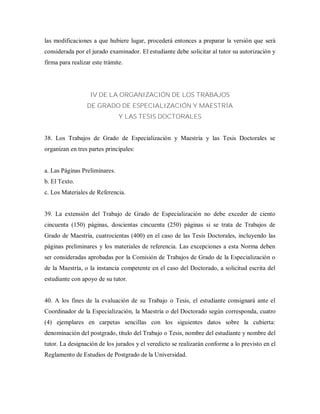 las modificaciones a que hubiere lugar, procederá entonces a preparar la versión que será
considerada por el jurado examinador. El estudiante debe solicitar al tutor su autorización y
firma para realizar este trámite.
IV DE LA ORGANIZACIÓN DE LOS TRABAJOS
DE GRADO DE ESPECIALIZACIÓN Y MAESTRÍA
Y LAS TESIS DOCTORALES
38. Los Trabajos de Grado de Especialización y Maestría y las Tesis Doctorales se
organizan en tres partes principales:
a. Las Páginas Preliminares.
b. El Texto.
c. Los Materiales de Referencia.
39. La extensión del Trabajo de Grado de Especialización no debe exceder de ciento
cincuenta (150) páginas, doscientas cincuenta (250) páginas si se trata de Trabajos de
Grado de Maestría, cuatrocientas (400) en el caso de las Tesis Doctorales, incluyendo las
páginas preliminares y los materiales de referencia. Las excepciones a esta Norma deben
ser consideradas aprobadas por la Comisión de Trabajos de Grado de la Especialización o
de la Maestría, o la instancia competente en el caso del Doctorado, a solicitud escrita del
estudiante con apoyo de su tutor.
40. A los fines de la evaluación de su Trabajo o Tesis, el estudiante consignará ante el
Coordinador de la Especialización, la Maestría o del Doctorado según corresponda, cuatro
(4) ejemplares en carpetas sencillas con los siguientes datos sobre la cubierta:
denominación del postgrado, título del Trabajo o Tesis, nombre del estudiante y nombre del
tutor. La designación de los jurados y el veredicto se realizarán conforme a lo previsto en el
Reglamento de Estudios de Postgrado de la Universidad.
 