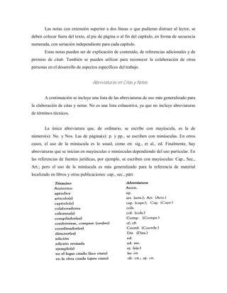 Las notas con extensión superior a dos líneas o que pudieran distraer al lector, se
deben colocar fuera del texto, al pie de página o al fin del capítulo, en forma de secuencia
numerada, con seriación independiente para cada capítulo.
Estas notas pueden ser de explicación de contenido, de referencias adicionales y de
permiso de cita6. También se pueden utilizar para reconocer la colaboración de otras
personas en el desarrollo de aspectos específicos del trabajo.
Abreviaturas en Citas y Notas
A continuación se incluye una lista de las abreviaturas de uso más generalizado para
la elaboración de citas y notas. No es una lista exhaustiva, ya que no incluye abreviaturas
de términos técnicos.
La única abreviatura que, de ordinario, se escribe con mayúscula, es la de
número(s): No. y Nos. Las de página(s): p. y pp., se escriben con minúsculas. En otros
casos, el uso de la minúscula es lo usual, como en: sig., et al., ed. Finalmente, hay
abreviaturas que se inician en mayúsculas o minúsculas dependiendo del uso particular. En
las referencias de fuentes jurídicas, por ejemplo, se escriben con mayúsculas: Cap., Sec.,
Art.; pero el uso de la minúscula es más generalizado para la referencia de material
localizado en libros y otras publicaciones: cap., sec., párr.
 