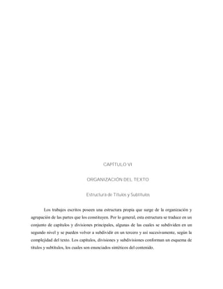 CAPÍTULO VI
ORGANIZACIÓN DEL TEXTO
Estructura de Títulos y Subtítulos
Los trabajos escritos poseen una estructura propia que surge de la organización y
agrupación de las partes que los constituyen. Por lo general, esta estructura se traduce en un
conjunto de capítulos y divisiones principales, algunas de las cuales se subdividen en un
segundo nivel y se pueden volver a subdividir en un tercero y así sucesivamente, según la
complejidad del texto. Los capítulos, divisiones y subdivisiones conforman un esquema de
títulos y subtítulos, los cuales son enunciados sintéticos del contenido.
 