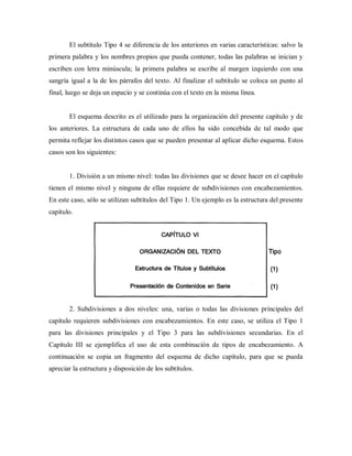 El subtítulo Tipo 4 se diferencia de los anteriores en varias características: salvo la
primera palabra y los nombres propios que pueda contener, todas las palabras se inician y
escriben con letra minúscula; la primera palabra se escribe al margen izquierdo con una
sangría igual a la de los párrafos del texto. Al finalizar el subtítulo se coloca un punto al
final, luego se deja un espacio y se continúa con el texto en la misma línea.
El esquema descrito es el utilizado para la organización del presente capítulo y de
los anteriores. La estructura de cada uno de ellos ha sido concebida de tal modo que
permita reflejar los distintos casos que se pueden presentar al aplicar dicho esquema. Estos
casos son los siguientes:
1. División a un mismo nivel: todas las divisiones que se desee hacer en el capítulo
tienen el mismo nivel y ninguna de ellas requiere de subdivisiones con encabezamientos.
En este caso, sólo se utilizan subtítulos del Tipo 1. Un ejemplo es la estructura del presente
capítulo.
2. Subdivisiones a dos niveles: una, varias o todas las divisiones principales del
capítulo requieren subdivisiones con encabezamientos. En este caso, se utiliza el Tipo 1
para las divisiones principales y el Tipo 3 para las subdivisiones secundarias. En el
Capítulo III se ejemplifica el uso de esta combinación de tipos de encabezamiento. A
continuación se copia un fragmento del esquema de dicho capítulo, para que se pueda
apreciar la estructura y disposición de los subtítulos.
 