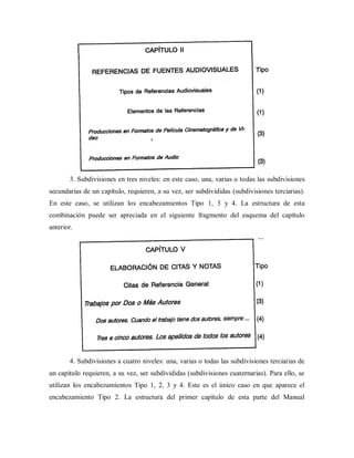 3. Subdivisiones en tres niveles: en este caso, una, varias o todas las subdivisiones
secundarias de un capítulo, requieren, a su vez, ser subdivididas (subdivisiones terciarias).
En este caso, se utilizan los encabezamientos Tipo 1, 3 y 4. La estructura de esta
combinación puede ser apreciada en el siguiente fragmento del esquema del capítulo
anterior.
4. Subdivisiones a cuatro niveles: una, varias o todas las subdivisiones terciarias de
un capítulo requieren, a su vez, ser subdivididas (subdivisiones cuaternarias). Para ello, se
utilizan los encabezamientos Tipo 1, 2, 3 y 4. Este es el único caso en que aparece el
encabezamiento Tipo 2. La estructura del primer capítulo de esta parte del Manual
 