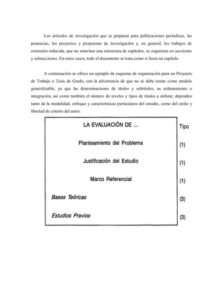Los artículos de investigación que se preparan para publicaciones periódicas, las
ponencias, los proyectos y propuestas de investigación y, en general, los trabajos de
extensión reducida, que no ameritan una estructura de capítulos, se organizan en secciones
y subsecciones. En estos casos, todo el documento se trata como si fuera un capítulo.
A continuación se ofrece un ejemplo de esquema de organización para un Proyecto
de Trabajo o Tesis de Grado, con la advertencia de que no se debe tomar como modelo
generalizable, ya que las denominaciones de títulos y subtítulos, su ordenamiento o
integración, así como también el número de niveles y tipos de títulos a utilizar, dependen
tanto de la modalidad, enfoque y características particulares del estudio, como del estilo y
libertad de criterio del autor.
 