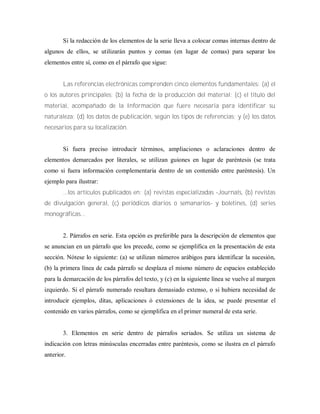 Si la redacción de los elementos de la serie lleva a colocar comas internas dentro de
algunos de ellos, se utilizarán puntos y comas (en lugar de comas) para separar los
elementos entre sí, como en el párrafo que sigue:
Las referencias electrónicas comprenden cinco elementos fundamentales: (a) el
o los autores principales; (b) la fecha de la producción del material; (c) el título del
material, acompañado de la Información que fuere necesaria para identificar su
naturaleza; (d) los datos de publicación, según los tipos de referencias; y (e) los datos
necesarios para su localización.
Si fuera preciso introducir términos, ampliaciones o aclaraciones dentro de
elementos demarcados por literales, se utilizan guiones en lugar de paréntesis (se trata
como si fuera información complementaria dentro de un contenido entre paréntesis). Un
ejemplo para ilustrar:
...los artículos publicados en: (a) revistas especializadas -Journals, (b) revistas
de divulgación general, (c) periódicos diarios o semanarios- y boletines, (d) series
monográficas...
2. Párrafos en serie. Esta opción es preferible para la descripción de elementos que
se anuncian en un párrafo que los precede, como se ejemplifica en la presentación de esta
sección. Nótese lo siguiente: (a) se utilizan números arábigos para identificar la sucesión,
(b) la primera línea de cada párrafo se desplaza el mismo número de espacios establecido
para la demarcación de los párrafos del texto, y (c) en la siguiente línea se vuelve al margen
izquierdo. Si el párrafo numerado resultara demasiado extenso, o si hubiera necesidad de
introducir ejemplos, ditas, aplicaciones ó extensiones de la idea, se puede presentar el
contenido en varios párrafos, como se ejemplifica en el primer numeral de esta serie.
3. Elementos en serie dentro de párrafos seriados. Se utiliza un sistema de
indicación con letras minúsculas encerradas entre paréntesis, como se ilustra en el párrafo
anterior.
 