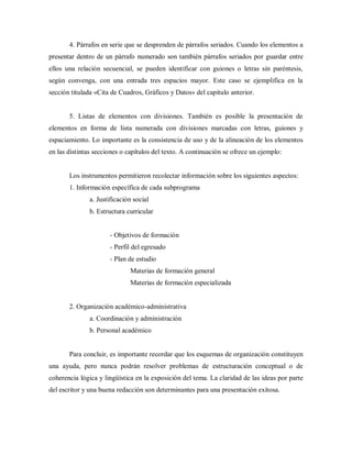 4. Párrafos en serie que se desprenden de párrafos seriados. Cuando los elementos a
presentar dentro de un párrafo numerado son también párrafos seriados por guardar entre
ellos una relación secuencial, se pueden identificar con guiones o letras sin paréntesis,
según convenga, con una entrada tres espacios mayor. Este caso se ejemplifica en la
sección titulada «Cita de Cuadros, Gráficos y Datos» del capitulo anterior.
5. Listas de elementos con divisiones. También es posible la presentación de
elementos en forma de lista numerada con divisiones marcadas con letras, guiones y
espaciamiento. Lo importante es la consistencia de uso y de la alineación de los elementos
en las distintas secciones o capítulos del texto. A continuación se ofrece un ejemplo:
Los instrumentos permitieron recolectar información sobre los siguientes aspectos:
1. Información específica de cada subprograma
a. Justificación social
b. Estructura curricular
- Objetivos de formación
- Perfil del egresado
- Plan de estudio
Materias de formación general
Materias de formación especializada
2. Organización académico-administrativa
a. Coordinación y administración
b. Personal académico
Para concluir, es importante recordar que los esquemas de organización constituyen
una ayuda, pero nunca podrán resolver problemas de estructuración conceptual o de
coherencia lógica y lingüística en la exposición del tema. La claridad de las ideas por parte
del escritor y una buena redacción son determinantes para una presentación exitosa.
 
