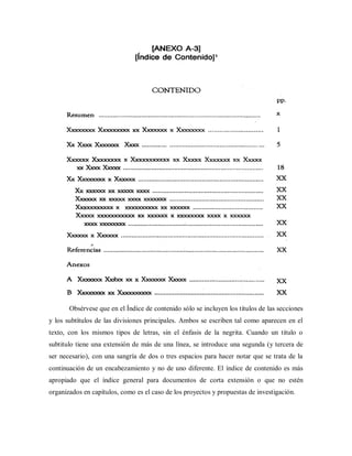 Obsérvese que en el Índice de contenido sólo se incluyen los títulos de las secciones
y los subtítulos de las divisiones principales. Ambos se escriben tal como aparecen en el
texto, con los mismos tipos de letras, sin el énfasis de la negrita. Cuando un titulo o
subtitulo tiene una extensión de más de una línea, se introduce una segunda (y tercera de
ser necesario), con una sangría de dos o tres espacios para hacer notar que se trata de la
continuación de un encabezamiento y no de uno diferente. El índice de contenido es más
apropiado que el índice general para documentos de corta extensión o que no estén
organizados en capítulos, como es el caso de los proyectos y propuestas de investigación.
 