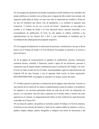 44. En la página de aprobación del jurado examinador (versión definitiva) los miembros del
jurado certifican su veredicto con su firma; pero si alguno de ellos emitió voto salvado o de
negación, podrá dejar de firmar, en cuyo caso sólo se registrarán los nombres y firmas de
los dos (2) miembros que dieron voto de aprobación, y se escribirá la siguiente nota
aclaratoria: “V eredicto tom ado por m ayoría del Jurado”. Igualmente, en esta página se
certifica si el Trabajo de Grado o la Tesis Doctoral obtuvo mención honorífica y (o)
recomendación de publicación. El texto de esta página se redacta conforme a las
especificaciones de los Anexos B-3 y B-4 y será suministrada al estudiante por la
Coordinación del subprograma de postgrado respectivo.
45. En la página de dedicatoria se mencionan las personas o instituciones a las que se desea
honrar con el Trabajo de Grado o la Tesis Doctoral. Esta página es opcional y se incluye a
juicio del autor.
46. En la página de reconocimiento se agradece la colaboración, asesoría, orientación,
asistencia técnica, científica o financiera, ayuda o apoyo de los profesores, personas u
organismos que de alguna manera contribuyeron para la realización del Trabajo o la Tesis.
El texto no debe exceder de dos (2) hojas, mecanografiadas según las especificaciones del
Capitulo VII de estas Normas, y con el siguiente titulo escrito en letras mayúsculas:
RECONOCIMIENTOS. Esta página es opcional y se incluye a juicio del autor.
47. El índice general se presenta a continuación de las páginas antes descritas. Consiste en
una relación de los títulos de los índices complementarios (listas de cuadros y de gráficos),
los capítulos y las secciones principales dentro de cada uno de ellos, las referencias, los
anexos y el curriculum vitae del autor, expuestos en el mismo orden y escritos tal como
aparecen en el volumen. La diagramación del índice se hará conforme las especificaciones
contenidas en el Anexo B-5.
48. Las listas de cuadros y de gráficos se incluirán cuando el Trabajo o la Tesis lo ameriten.
Consisten en una relación del número y titulo de los cuadros (tablas de números o texto) y
gráficos (mapas, dibujos, planos, fotografías y cualquier otra forma de ilustración) y del
 