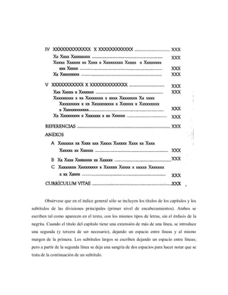 Obsérvese que en el índice general sólo se incluyen los títulos de los capítulos y los
subtítulos de las divisiones principales (primer nivel de encabezamientos). Ambos se
escriben tal como aparecen en el texto, con los mismos tipos de letras, sin el énfasis de la
negrita. Cuando el titulo del capítulo tiene una extensión de más de una línea, se introduce
una segunda (y tercera de ser necesario), dejando un espacio entre líneas y al mismo
margen de la primera. Los subtítulos largos se escriben dejando un espacio entre líneas;
pero a partir de la segunda línea se deja una sangría de dos espacios para hacer notar que se
trata de la continuación de un subtitulo.
 