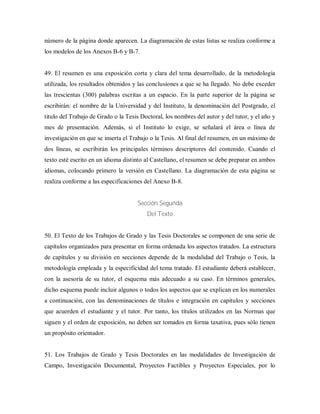 número de la página donde aparecen. La diagramación de estas listas se realiza conforme a
los modelos de los Anexos B-6 y B-7.
49. El resumen es una exposición corta y clara del tema desarrollado, de la metodología
utilizada, los resultados obtenidos y las conclusiones a que se ha llegado. No debe exceder
las trescientas (300) palabras escritas a un espacio. En la parte superior de la página se
escribirán: el nombre de la Universidad y del Instituto, la denominación del Postgrado, el
titulo del Trabajo de Grado o la Tesis Doctoral, los nombres del autor y del tutor, y el año y
mes de presentación. Además, si el Instituto lo exige, se señalará el área o línea de
investigación en que se inserta el Trabajo o la Tesis. Al final del resumen, en un máximo de
dos líneas, se escribirán los principales términos descriptores del contenido. Cuando el
texto esté escrito en un idioma distinto al Castellano, el resumen se debe preparar en ambos
idiomas, colocando primero la versión en Castellano. La diagramación de esta página se
realiza conforme a las especificaciones del Anexo B-8.
Sección Segunda
Del Texto
50. El Texto de los Trabajos de Grado y las Tesis Doctorales se componen de una serie de
capítulos organizados para presentar en forma ordenada los aspectos tratados. La estructura
de capítulos y su división en secciones depende de la modalidad del Trabajo o Tesis, la
metodología empleada y la especificidad del tema tratado. El estudiante deberá establecer,
con la asesoría de su tutor, el esquema más adecuado a su caso. En términos generales,
dicho esquema puede incluir algunos o todos los aspectos que se explican en los numerales
a continuación, con las denominaciones de títulos e integración en capítulos y secciones
que acuerden el estudiante y el tutor. Por tanto, los títulos utilizados en las Normas que
siguen y el orden de exposición, no deben ser tomados en forma taxativa, pues sólo tienen
un propósito orientador.
51. Los Trabajos de Grado y Tesis Doctorales en las modalidades de Investigación de
Campo, Investigación Documental, Proyectos Factibles y Proyectos Especiales, por lo
 