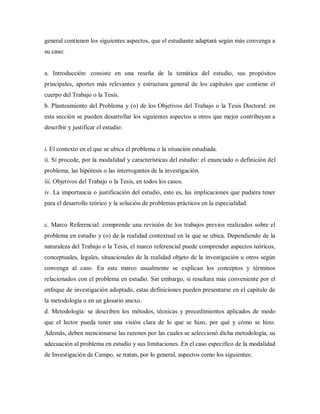 general contienen los siguientes aspectos, que el estudiante adaptará según más convenga a
su caso:
a. Introducción: consiste en una reseña de la temática del estudio, sus propósitos
principales, aportes más relevantes y estructura general de los capítulos que contiene el
cuerpo del Trabajo o la Tesis.
b. Planteamiento del Problema y (o) de los Objetivos del Trabajo o la Tesis Doctoral: en
esta sección se pueden desarrollar los siguientes aspectos u otros que mejor contribuyan a
describir y justificar el estudio:
i. El contexto en el que se ubica el problema o la situación estudiada.
ii. Si procede, por la modalidad y características del estudio: el enunciado o definición del
problema, las hipótesis o las interrogantes de la investigación.
iii. Objetivos del Trabajo o la Tesis, en todos los casos.
iv. La importancia o justificación del estudio, esto es, las implicaciones que pudiera tener
para el desarrollo teórico y la solución de problemas prácticos en la especialidad.
c. Marco Referencial: comprende una revisión de los trabajos previos realizados sobre el
problema en estudio y (o) de la realidad contextual en la que se ubica. Dependiendo de la
naturaleza del Trabajo o la Tesis, el marco referencial puede comprender aspectos teóricos,
conceptuales, legales, situacionales de la realidad objeto de la investigación u otros según
convenga al caso. En este marco usualmente se explican los conceptos y términos
relacionados con el problema en estudio. Sin embargo, si resultara más conveniente por el
enfoque de investigación adoptado, estas definiciones pueden presentarse en el capitulo de
la metodología o en un glosario anexo.
d. Metodología: se describen los métodos, técnicas y procedimientos aplicados de modo
que el lector pueda tener una visión clara de lo que se hizo, por qué y cómo se hizo.
Además, deben mencionarse las razones por las cuales se seleccionó dicha metodología, su
adecuación al problema en estudio y sus limitaciones. En el caso especifico de la modalidad
de Investigación de Campo, se tratan, por lo general, aspectos como los siguientes:
 
