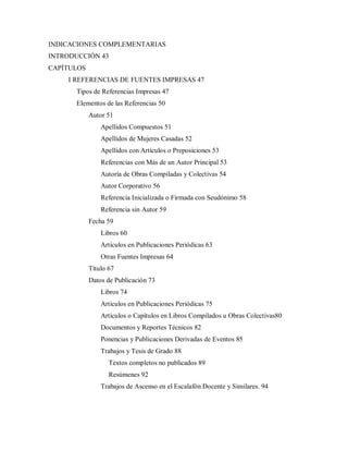 INDICACIONES COMPLEMENTARIAS
INTRODUCCIÓN 43
CAPÍTULOS
I REFERENCIAS DE FUENTES IMPRESAS 47
Tipos de Referencias Impresas 47
Elementos de las Referencias 50
Autor 51
Apellidos Compuestos 51
Apellidos de Mujeres Casadas 52
Apellidos con Artículos o Preposiciones 53
Referencias con Más de un Autor Principal 53
Autoría de Obras Compiladas y Colectivas 54
Autor Corporativo 56
Referencia Inicializada o Firmada con Seudónimo 58
Referencia sin Autor 59
Fecha 59
Libros 60
Artículos en Publicaciones Periódicas 63
Otras Fuentes Impresas 64
Título 67
Datos de Publicación 73
Libros 74
Artículos en Publicaciones Periódicas 75
Artículos o Capítulos en Libros Compilados u Obras Colectivas80
Documentos y Reportes Técnicos 82
Ponencias y Publicaciones Derivadas de Eventos 85
Trabajos y Tesis de Grado 88
Textos completos no publicados 89
Resúmenes 92
Trabajos de Ascenso en el Escalafón Docente y Similares. 94
 