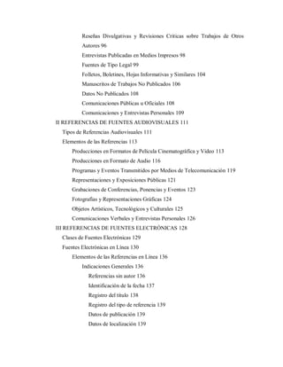 Reseñas Divulgativas y Revisiones Criticas sobre Trabajos de Otros
Autores 96
Entrevistas Publicadas en Medios Impresos 98
Fuentes de Tipo Legal 99
Folletos, Boletines, Hojas Informativas y Similares 104
Manuscritos de Trabajos No Publicados 106
Datos No Publicados 108
Comunicaciones Públicas u Oficiales 108
Comunicaciones y Entrevistas Personales 109
II REFERENCIAS DE FUENTES AUDIOVISUALES 111
Tipos de Referencias Audiovisuales 111
Elementos de las Referencias 113
Producciones en Formatos de Película Cinematográfica y Video 113
Producciones en Formato de Audio 116
Programas y Eventos Transmitidos por Medios de Telecomunicación 119
Representaciones y Exposiciones Públicas 121
Grabaciones de Conferencias, Ponencias y Eventos 123
Fotografías y Representaciones Gráficas 124
Objetos Artísticos, Tecnológicos y Culturales 125
Comunicaciones Verbales y Entrevistas Personales 126
III REFERENCIAS DE FUENTES ELECTRÓNICAS 128
Clases de Fuentes Electrónicas 129
Fuentes Electrónicas en Línea 130
Elementos de las Referencias en Línea 136
Indicaciones Generales 136
Referencias sin autor 136
Identificación de la fecha 137
Registro del título 138
Registro del tipo de referencia 139
Datos de publicación 139
Datos de localización 139
 
