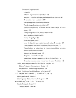 Indicaciones Específicas 142
Libros 142
Artículos en publicaciones periódicas 144
Artículos o capítulos en libros compilados u obras colectivas 147
Documentos y reportes técnicos 148
Ponencias y presentaciones en eventos 149
Trabajos de grado, ascenso y similares 151
Reseñas divulgativas y revisiones críticas sobre trabajos de Otros
autores 152
Trabajos no publicados en medios impresos 153
Bases de datos y estadísticas 154
Fuentes de tipo legal 156
Sitios de información 157
Listas de discusión, grupos de noticias y boletines de mensajes 159
Transcripciones de comunicaciones sincrónicas colectivas 161
Transcripciones y grabaciones de eventos transmitidos por otros
medios de telecomunicación 162
Archivos de video y de audio 163
Programas de computación 164
Documentos obtenidos por servicios de correo electrónico 164
Comunicaciones personales por servicios de correo electrónico 165
Fuentes Almacenadas en Soportes Informáticos Tangibles 165
Libros, Artículos y Documentos en General 166
Programas de Computación y Multimedia 169
Fuentes Electrónicas Suministradas por un Proveedor 170
IV ELABORACIÓN DE lA LISTA DE REFERENCIAS 172
Recomendaciones de Forma 172
Criterios para el Ordenamiento de los Registros 174
V ELABORACIÓN DE CITAS Y NOTAS 179
Citas de Referencia General 181
Trabajos por Un Autor 182
 