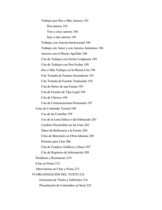 Trabajos por Dos o Más Autores 183
Dos autores 183
Tres a cinco autores 184
Seis o más autores 185
Trabajos con Autoría Institucional 186
Trabajos sin Autor y con Autores Anónimos 186
Autores con el Mismo Apellido 188
Cita de Trabajos con Fecha Compuesta 189
Cita de Trabajos con Dos Fechas 189
Dos o Más Trabajos en la Misma Cita 190
Cita Tomada de Fuentes Secundarias 191
Cita Tomada de Fuentes Traducidas 192
Cita de Partes de una Fuente 193
Cita de Fuentes de Tipo Legal 194
Cita de Clásicos 196
Cita de Comunicaciones Personales 197
Citas de Contenido Textual 198
Uso de las Comillas 199
Uso de la Letra Itálica o del Subrayado 201
Cambios Permisibles en las Citas 202
Datos de Referencia a la Fuente 204
Citas de Materiales en Otros Idiomas 205
Permiso para Citar 206
Cita de Cuadros, Gráficos y Datos 207
Cita de Registros de Información 209
Paráfrasis y Resúmenes 210
Citas en Notas 212
Abreviaturas en Citas y Notas 213
VI ORGANIZACIÓN DEL TEXTO 216
Estructura de Títulos y Subtítulos 216
Presentación de Contenidos en Serie 223
 