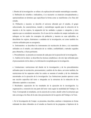 i. Diseño de la investigación: se refiere a la explicación del modelo metodológico asumido.
ii. Definición de variables e indicadores, si es necesario: se enuncian conceptualmente y
operacionalizan en términos que especifican la forma como se manifiestan a los fines del
estudio.
iii. Población y muestra: se describe el universo afectado por el estudio, el grupo
seleccionado, las características, tamaño y metodología seguida para la selección de la
muestra o de los sujetos, la asignación de las unidades a grupos o categorías y otros
aspectos que se consideren necesarios. En el caso de los estudios de campo realizados con
enfoques en los cuales los conceptos de población y muestra no sean aplicables, se
describirán los sujetos, fenómenos o unidades de la investigación, así como también los
criterios utilizados para su escogencia.
iv. Instrumentos: se describen los instrumentos de recolección de datos y (o) materiales
utilizados en el estudio, con indicación de su validez, confiabilidad y métodos seguidos
para obtenerlas, si fuera pertinente.
v. Procedimiento: se presenta un resumen de cada paso de la ejecución de la investigación.
vi. Análisis de los datos: se describen las técnicas estadísticas o de otro tipo utilizadas para
el procesamiento de los datos y la información recopilada para la investigación.
e. Limitaciones: restricciones del diseño de la investigación y de los procedimientos
utilizados para la recolección, procesamiento y análisis de los datos, así como también, las
restricciones de los supuestos sobre los cuales se sustenta el estudio y de los obstáculos
encontrados en la ejecución de la investigación. Las limitaciones pueden aparecer como
una sección especifica del texto o integradas en la estructura de la redacción de los
diferentes capítulos o secciones.
f. Resultados: exposición de los resultados de la ejecución de la investigación. La
organización y extensión de esta parte del texto varia según la modalidad del Trabajo o la
Tesis. Corresponde al estudiante, con la asesoría de su tutor, decidir sobre la estructura que
más convenga a los fines de la más clara presentación de los aportes del Trabajo o la Tesis.
i. En la Investigación de Campo: se presentan, describen, analizan e interpretan en forma
ordenada los datos obtenidos en el estudio en función de las preguntas o hipótesis de la
 
