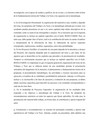 investigación, con el apoyo de cuadros y gráficos, de ser el caso, y se discuten sobre la base
de la fundamentación teórica del Trabajo o la Tesis y los supuestos de la metodología.
ii. En la Investigación Documental: la organización del material es muy variable y depende
del tema, los propósitos del Trabajo o la Tesis y la metodología utilizada por el autor. Los
resultados pueden presentarse en uno o en varios capítulos bajo títulos descriptivos de su
contenido, como es usual en las monografías y ensayos. No es necesario que en el esquema
de organización se incluya un capitulo específico con el titulo: RESULTADOS. Pero, en
todo caso, debe quedar claro al lector, cuál es la contribución del autor en cuanto al análisis
e interpretación de la información de base, la elaboración de nuevos esquemas
conceptuales, explicaciones, modelos, argumentos, entre otras posibilidades.
iii. En los Proyectos Factibles: el contenido de esta parte depende de la naturaleza y alcance
del Proyecto, del esquema adoptado para la organización del texto y, por tanto, de los
aspectos que se desarrollen en los capítulos que preceden a la presentación de resultados.
Tampoco es estrictamente necesario que se incluya un capitulo específico con el titulo:
RESULTADOS. Lo importante es que el esquema general de organización del texto de los
Trabajos y Tesis que se elaboren dentro de esta modalidad, permita la presentación
sistemática del diagnóstico de la situación, el planteamiento y fundamentación teórica de la
propuesta, el procedimiento metodológico, las actividades y recursos necesarios para su
ejecución y el análisis de su viabilidad y posibilidad de realización. Además, si el Proyecto
incluye o se circunscribe a las fases de ejecución y evaluación de una propuesta, se deben
añadir secciones específicas para describir los procesos y los resultados correspondientes a
cada una de estas fases.
iv. En la modalidad de Proyectos Especiales: la organización de los resultados debe
responder a los objetivos y metodología del Trabajo o la Tesis. Se atenderán las
recomendaciones anteriores en todos los aspectos que fueren aplicables. En todo caso, la
presentación del material debe reflejar, en forma clara, la contribución y aporte original del
autor.
g. Conclusiones y recomendaciones: se resumen los principales resultados y aportes más
significativos del Trabajo o la Tesis. Además, cuando sea procedente, debe añadirse una
 