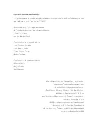 Reservados todos los derechos de ley.
La revisión general de esta tercera edición ha estado a cargo de la Gerencia de Ediciones y ha sido
aprobada por la Junta Directiva de FEDUPEL.
Responsable de la Elaboración del Manual
de Trabajos de Grado de Especialización Maestría
y Tesis Doctorales:
Maritza Barrios Yaselli
Colaboradores de la segunda edición:
Lidia Gutiérrez Borobia
Livia Becerra Valles
Efraín Vásquez Durán
Andrés Orellana
Colaboradores de la primera edición:
Alfredo Estraño
Arelys Fígallo
José Clemente
Con tribuyeron con sus observaciones y sugerencias:
miembros del personal directivo y docente
de los institutos pedagógicos de Caracas,
Barquisimeto, Maracay, Maturín, J. M. Siso Martínez,
El Mácaro, Rubio y Monseñor R. Arias
y del Instituto de Mejoramiento Profesional del Magisterio,
miembros del equipo técnico
del Vicerrectorado de Investigación y Postgrado
y los miembros de la Comisión Coordinadora
de Investigación y Postgrado y del Consejo Universitario
en ejercicio durante el año 1998
 
