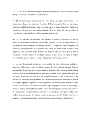 58. Las citas en el texto se utilizan para presentar información y datos tomados de otros
trabajos e identificar las fuentes de las referencias.
59. El material tomado textualmente de otro trabajo, de algún instrumento, o de
instrucciones dadas a los sujetos en el proceso de la investigación, debe ser reproducido
palabra por palabra exactamente igual como aparece en la fuente. Si existiera algún error,
gramatical o de otro tipo, que pueda confundir al lector, luego del error se coloca la
expresión sic, en letras itálicas (o subrayada) y entre paréntesis.
60. Las citas textuales con menos de (40) palabras, se incluirán como parte del párrafo,
dentro del contexto de la redacción, entre dobles comillas. Las citas de mayor longitud se
escribirán en párrafo separado, con sangría de cinco (5) espacios a ambos márgenes, sin
comillas y mecanografiadas a un espacio entre líneas. Se deberá evitar el uso de citas
superiores a las quinientas (500) palabras, sin permiso del autor, salvo que se trate de
documentos oficiales, fuentes de tipo legal, o cuando el texto citado sea objeto de análisis
de contenido y revisión crítica en páginas subsiguientes del Trabajo o la Tesis.
61. Las citas de contenido textual, así como también las citas en forma de paráfrasis y
resúmenes elaboradas a partir de ideas tomadas de otros trabajos, siempre deben ir
acompañadas de los datos que permitan localizar las fuentes. Para ello se utilizará el estilo
«autor- fecha» de notas incorporadas al texto y relacionadas con la lista de referencias. En
este estilo, el apellido del autor y el año de publicación de la obra se insertarán en los
párrafos, en los lugares más apropiados por claridad de la redacción, añadiendo el número
de la página o páginas, capítulos o cuadros y gráficos relacionadas con la referencia, de ser
el caso. En lo posible, se evitará el uso de notas al pie de página o de final de capitulo para
la cita de fuentes. En la elaboración de las citas y notas se seguirán las especificaciones de
las Indicaciones Complementarias, Capitulo V. El estudiante sólo podrá utilizar otro
modelo, con autorización de su tutor, cuando las características del Trabajo o la Tesis lo
requieran y siempre que el modelo o estilo adoptado sea consistente en todo el texto.
 