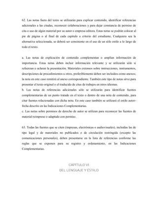 62. Las notas fuera del texto se utilizarán para explicar contenido, identificar referencias
adicionales a las citadas, reconocer colaboraciones y para dejar constancia de permiso de
cita o uso de algún material por su autor o empresa editora. Estas notas se podrán colocar al
pie de página o al final de cada capitulo a criterio del estudiante, Cualquiera sea la
alternativa seleccionada, se deberá ser consistente en el uso de un sólo estilo a lo largo de
todo el texto.
a. Las notas de explicación de contenido complementan o amplían información de
importancia. Estas notas deben incluir información relevante y se utilizarán sólo si
refuerzan o aclaran la presentación. Materiales extensos sobre instrucciones, instrumentos,
descripciones de procedimientos u otros, preferiblemente deben ser incluidos como anexos;
la nota en este caso remitirá al anexo correspondiente. También este tipo de notas sirve para
presentar el texto original o el traducido de citas de trabajos en otros idiomas.
b. Las notas de referencias adicionales sólo se utilizarán para identificar fuentes
complementarias de un punto tratado en el texto o dentro de una nota de contenido, para
citar fuentes relacionadas con dicha nota. En este caso también se utilizará el estilo autor-
fecha descrito en las Indicaciones Complementarias.
c. Las notas sobre permisos de derecho de autor se utilizan para reconocer las fuentes de
material reimpreso o adaptado con permiso.
63. Todas las fuentes que se citen (impresas, electrónicas o audiovisuales), incluidas las de
tipo legal y de materiales no publicados o de circulación restringida (excepto las
comunicaciones personales), deben presentarse en la lista de referencias conforme las
reglas que se exponen para su registro y ordenamiento, en las Indicaciones
Complementarias.
CAPÍTULO VI
DEL LENGUAJE Y ESTILO
 