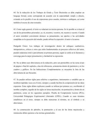 64. En la redacción de los Trabajos de Grado y Tesis Doctorales se debe emplear un
lenguaje formal, como corresponde de acuerdo con la especialidad; simple y directo,
evitando en lo posible el uso de expresiones poco usuales, retóricas o ambiguas, así como
también el exceso de citas textuales.
65. Como regla general, el texto se redactará en tercera persona. En lo posible se evitará el
uso de los pronombres personales: yo, tú, nosotros, vosotros, mí, nuestro o vuestro. Cuando
el autor considere conveniente destacar su pensamiento, sus aportes o las actividades
cumplidas en la ejecución del estudio, puede utilizar la expresión: el autor o la autora.
Parágrafo Único: Los trabajos de investigación dentro de enfoques cualitativos,
interpretativos, críticos u otros que estén fundamentados en procesos reflexivos del autor,
pueden redactarse total o parcialmente en primera persona, según se estile en la literatura y
convenga para la mejor presentación y claridad de la exposición.
66. No se deben usar abreviaturas en la redacción, pero son permisibles en las notas al pie
de página o final de capítulos, citas de referencias, aclaratorias dentro de paréntesis y en los
cuadros y gráficos. En las Indicaciones Complementarias se encuentra la lista de las
abreviaturas de uso frecuente.
67. Se pueden utilizar siglas para referirse a organismos, instrumentos o variables que se
nombren repetidas veces en el texto, siempre y cuando faciliten la comprensión de las ideas
expuestas. Estas siglas deben explicarse cuando se utilizan por primera vez, escribiendo el
nombre completo, seguido de las siglas en letras mayúsculas, sin puntuación y dentro de un
paréntesis, como en los siguientes ejemplos: Prueba de Comprensión Lectora (PCL),
Universidad Pedagógica Experimental Libertador (UPEL). Cuando se usan términos
estadísticos en el texto, siempre se debe mencionar el término, no el símbolo o su
abreviatura.
68. La construcción de párrafos, la puntuación y el uso de las letras mayúsculas y
minúsculas deben ajustarse a las normas gramaticales.
 