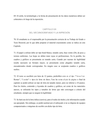 69. El estilo, la terminología y la forma de presentación de los datos numéricos deben ser
coherentes a lo largo de la exposición.
CAPÍTULO VII
DEL MECANOGRAFIADO Y LA IMPRESIÓN
70. El estudiante es el responsable por la presentación correcta de su Trabajo de Grado o
Tesis Doctoral, por lo que debe preparar el material exactamente como se indica en este
Capitulo.
71. El papel a utilizar debe ser tipo bond blanco, tamaño carta, base veinte (20), de peso y
textura uniformes. Las hojas no deben tener rayas ni perforaciones. En lo posible, los
cuadros y gráficos se presentarán en tamaño carta. Cuando por razones de legibilidad
resulte necesario un formato mayor, se presentarán como plegados tamaño carta,
encuadernados donde correspondan. En ningún caso se aceptarán cuadros o gráficos
sueltos.
72. El texto se escribirá con letra de 12 puntos, preferiblem ente en el tipo “T im es N ew
Roman”, “C ourier” o tipos de letra sim ilares. P ara las notas al pie de página o final de
capitulo se podrá utilizar un tipo de letra de tamaño menor, pero no inferior a 10 puntos.
Para los títulos, contenido y leyendas de cuadros y gráficos, así como de los materiales
anexos, se utilizarán los tipos y tamaños de letras que más convengan a criterio del
estudiante, siempre que se asegure la legibilidad.
73. Se hará uso de la letra itálica (cursiva), para el realce de títulos y de información cuando
sea apropiado. Sin embargo, se podrá sustituir por el subrayado si no se dispone de equipos
computarizados o máquinas de escribir con dicho tipo de letra.
 