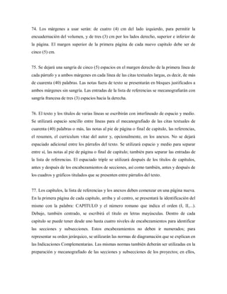 74. Los márgenes a usar serán: de cuatro (4) cm del lado izquierdo, para permitir la
encuadernación del volumen, y de tres (3) cm por los lados derecho, superior e inferior de
la página. El margen superior de la primera página de cada nuevo capitulo debe ser de
cinco (5) cm.
75. Se dejará una sangría de cinco (5) espacios en el margen derecho de la primera línea de
cada párrafo y a ambos márgenes en cada línea de las citas textuales largas, es decir, de más
de cuarenta (40) palabras. Las notas fuera de texto se presentarán en bloques justificados a
ambos márgenes sin sangría. Las entradas de la lista de referencias se mecanografiarán con
sangría francesa de tres (3) espacios hacia la derecha.
76. El texto y los títulos de varias líneas se escribirán con interlineado de espacio y medio.
Se utilizará espacio sencillo entre líneas para el mecanografiado de las citas textuales de
cuarenta (40) palabras o más, las notas al pie de página o final de capitulo, las referencias,
el resumen, el curriculum vitae del autor y, opcionalmente, en los anexos. No se dejará
espaciado adicional entre los párrafos del texto. Se utilizará espacio y medio para separar
entre sí, las notas al pie de página o final de capitulo; también para separar las entradas de
la lista de referencias. El espaciado triple se utilizará después de los títulos de capítulos,
antes y después de los encabezamientos de secciones, así como también, antes y después de
los cuadros y gráficos titulados que se presenten entre párrafos del texto.
77. Los capítulos, la lista de referencias y los anexos deben comenzar en una página nueva.
En la primera página de cada capitulo, arriba y al centro, se presentará la identificación del
mismo con la palabra: CAPITULO y el número romano que indica el orden (I, II,...).
Debajo, también centrado, se escribirá el titulo en letras mayúsculas. Dentro de cada
capitulo se puede tener desde uno hasta cuatro niveles de encabezamientos para identificar
las secciones y subsecciones. Estos encabezamientos no deben ir numerados; para
representar su orden jerárquico, se utilizarán las normas de diagramación que se explican en
las Indicaciones Complementarias. Las mismas normas también deberán ser utilizadas en la
preparación y mecanografiado de las secciones y subsecciones de los proyectos; en ellos,
 