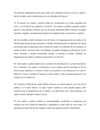 una seriación independiente para cada cuadro, pero repitiendo la letra si la nota se aplica a
más de un dato, como se puede apreciar en los ejemplos del Anexo C.
83. En general, los cuadros y gráficos deben ser incorporados en el lugar apropiado del
texto, y no al final de los capítulos o en anexos. Los cuadros y gráficos pequeños pueden
aparecer entre párrafos, mientras que los de mayor dimensión deben colocarse en página
separada o plegada, inmediatamente después de la página donde se mencionan o explican.
84. En lo posible, se debe restringir el uso de líneas en la diagramación de los cuadros a las
estrictamente necesarias pan aumentar su claridad. Preferentemente se utilizarán sólo líneas
horizontales para la separación entre el título del cuadro, los subtítulos de las columnas, el
cuerpo de datos y las notas al pie. Sin embargo, en cuadros complejos, podrá hacerse uso de
líneas verticales y rayados horizontales internos si facilitan su lectura. Ejemplos de
diagramación de cuadros y gráficos se presentan en el Anexo C.
85. Cada cuadro o gráfico deberá tener un número de identificación y un titulo descriptivo
de su contenido. Los cuadros se numerarán en serie continua desde el principio al fin del
texto (no por capítulos). Lo mismo se hará con los gráficos. Las referencias en el texto se
harán así: Cuadro 5, Gráfico 8; también se podrá remitir a ellos utilizando paréntesis: (ver
Cuadro 5), (ver Gráfico 8).
86. El número y título de los cuadros deben colocarse en su parte superior; en el caso de los
gráficos, en la parte inferior. Si algún cuadro continúa en una segunda página, debe
colocarse sólo la identificación de su número y la abreviatura cont., entre paréntesis, sin
repetir el título. Ejemplo: Cuadro 3 (cont.)
87. Los cuadros y gráficos podrán ser mecanografiados, producidos en impresoras que
aseguren una alta calidad de impresión o preparados en tinta china de color negro. La
reproducción podrá hacerse por cualquier medio que garantice nitidez y durabilidad.
 