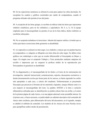 88. En las expresiones numéricas se utilizará la coma para separar las cifras decimales. Se
exceptúan los cuadros y gráficos construidos por medio de computadoras, cuando el
programa utilizado sólo permita el uso del punto.
89. A excepción de las letras griegas, se escriben en itálicas todas las letras que representen
símbolos estadísticos, pero no los subíndices y superíndices: M, F, n, 5b. Si el equipo
empleado para el mecanografiado no permite el uso de la letra itálica, dichos símbolos se
escribirán subrayados.
90. No se aceptarán tachaduras ni inserciones. Además del aspecto estético, el medio que se
utilice para hacer correcciones debe garantizar su durabilidad.
91. La impresión se realizará en tinta negra. Los símbolos y marcas que no pueden hacerse
en computadora o a máquina se dibujarán con tinta china de color negro. Se deben evitar
gráficos con simbología a color que no resulte diferenciable al fotocopiado en blanco y
negro. En ningún caso se aceptarán Trabajos y Tesis producidos mediante máquinas de
escribir o impresoras que no aseguren la perfecta nitidez de la reproducción por
fotocopiadora ni garanticen su durabilidad.
92. La diagramación y el mecanografiado de los títulos y el texto de los instrumentos de
investigación, material instruccional, comunicaciones, reportes, documentos normativos y
demás documentación escrita que forme parte de los anexos, se harán siguiendo los estilos
más apropiados a cada caso, a criterio del estudiante. Preferentemente se presentarán
fotocopias que preserven el formato de los materiales originales, aunque difieran entre si o
con respecto al mecanografiado del texto. La palabra ANEXO y la letra o seriación
alfanumérica utilizadas para su identificación se podrán colocar bien sea arriba y al centro
de la primera página de cada Anexo, o en una página adicional como portadilla interna. En
el primer caso, si fuera necesario, se podrá añadir un subtítulo descriptivo del contenido del
Anexo entre corchetes, para diferenciarlo del texto del documento; en el segundo, siempre
se añadirá el subtítulo de contenido. Los modelos de los Anexos de estas Normas sirven
para ejemplificar ambos modos de presentación.
 