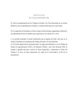 CAPÍTULO VIII
DE LA ENCUADERNACIÓN
93. Para la encuadernación de los Trabajos de Grado y las Tesis Doctorales en su versión
definitiva, una vez aprobadas por el jurado, se utilizará cartón grueso en color negro.
94. La impresión en la portada y el lomo se hará en letras doradas, diagramadas conforme a
las especificaciones de los modelos que se presentan en los Anexos D-1 y D-2,
a. La portada contendrá la misma información que la página del titulo, sólo que no se
incluye la leyenda con el propósito del Trabajo de Grado o la Tesis Doctoral.
b. En el lomo aparecerán los siguientes datos: las siglas qué identifican si es un Trabajo de
Grado de Especialización (TGE) o de Maestría (TGM), o una Tesis Doctoral (TD); el
nombre y apellido del autor, escritos en letras mayúsculas y minúsculas; el titulo del
Trabajo o la Tesis, en letras mayúsculas; las siglas de la Universidad y el año de su
presentación.
 