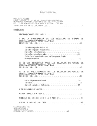 ÍNDICE GENERAL
PRIMERA PARTE
NORMAS PARA LA ELABORACIÓN Y PRESENTACIÓN
DE LOS TRABAJOS DE GRADO DE ESPECIALIZACIÓN
Y MAESTRÍA Y TESIS DOCTORALES… … … … … … … … … … … … … … … … … … .7
CAPÍTULOS
I DISPOSICIONES G E N E R A L E S … … … … … … … … … … … … … … … … … ...8
II DE LA NATURALEZA DE LOS TRABAJOS DE GRADO DE
ESPECIALIZACIÓN Y MAESTRÍA Y LAS
TESIS D O C T O R A L E S … … … … … … … … … … … … … … … … … … … … … … .10
De la Investigación de C am po… … … … … … … … … … … … … … … … .11
De la Investigación D ocum ental… … … … … … … … … … … … … … … ..12
D e los P royectos Factibles… … … … … … … … … … … … … … … … … ...13
D e los P royectos E speciales… … … … … … … … … … … … … … … … ....14
De las Otras Modalidades para los Trabajos de Grado
de Especialización… … … … … … … … … … … … … … … … … … … … … 15
III DE LOS PROYECTOS PARA LOS TRABAJOS DE GRADO DE
ESPECIALIZACIÓN Y MAESTRÍA Y LAS
T E S IS D O C T O R A L E S … … … … … … … … … … … … … … … … … … … … … … ..17
IV DE LA ORGANIZACIÓN DE LOS TRABAJOS DE GRADO DE
ESPECIALIZACIÓN Y MAESTRÍA Y LAS
T E S IS D O C T O R A L E S … … … … … … … … … … … … … … … … … … … … … … ..21
D e las P áginas P relim inares… … … … … … … … … … … … … … … … … 21
Del T exto… … … … … … … … … … … … … … … … … … … … … … … … … .21
De los M ateriales de R eferencia… … … … … … … … … … … … … … … .24
V DE LAS CITAS Y NOTAS … … … … … … … … … … … … … … … … … … … … .31
VI DEL LENGUAJE Y E ST IL O … … … … … … … … … … … … … … … … … … … 33
VII DEL M E C A N O G R A FIA D O Y L A IM P R E S IÓ N … … … … … … … … … … … 35
V III D E L A E N C U A D E R N A C IÓ N … … … … … … … … … … … … … … … … … … .40
SEGUNDA PARTE
INDICACIONES
COMPLEMENTARIAS… … … … … … … … … … … … … … … … … ...41
 