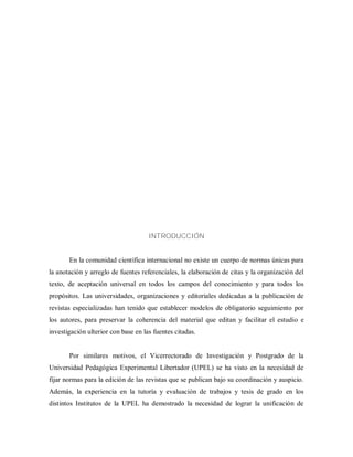 INTRODUCCIÓN
En la comunidad científica internacional no existe un cuerpo de normas únicas para
la anotación y arreglo de fuentes referenciales, la elaboración de citas y la organización del
texto, de aceptación universal en todos los campos del conocimiento y para todos los
propósitos. Las universidades, organizaciones y editoriales dedicadas a la publicación de
revistas especializadas han tenido que establecer modelos de obligatorio seguimiento por
los autores, para preservar la coherencia del material que editan y facilitar el estudio e
investigación ulterior con base en las fuentes citadas.
Por similares motivos, el Vicerrectorado de Investigación y Postgrado de la
Universidad Pedagógica Experimental Libertador (UPEL) se ha visto en la necesidad de
fijar normas para la edición de las revistas que se publican bajo su coordinación y auspicio.
Además, la experiencia en la tutoría y evaluación de trabajos y tesis de grado en los
distintos Institutos de la UPEL ha demostrado la necesidad de lograr la unificación de
 