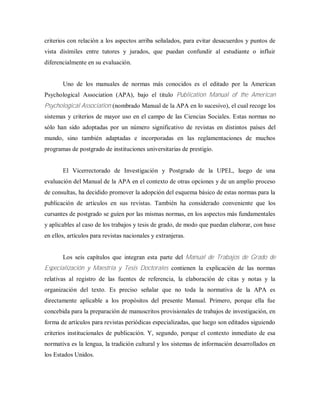 criterios con relación a los aspectos arriba señalados, para evitar desacuerdos y puntos de
vista disímiles entre tutores y jurados, que puedan confundir al estudiante o influir
diferencialmente en su evaluación.
Uno de los manuales de normas más conocidos es el editado por la American
Psychological Association (APA), bajo el titulo Publication Manual of the American
Psychological Association (nombrado Manual de la APA en lo sucesivo), el cual recoge los
sistemas y criterios de mayor uso en el campo de las Ciencias Sociales. Estas normas no
sólo han sido adoptadas por un número significativo de revistas en distintos países del
mundo, sino también adaptadas e incorporadas en las reglamentaciones de muchos
programas de postgrado de instituciones universitarias de prestigio.
El Vicerrectorado de Investigación y Postgrado de la UPEL, luego de una
evaluación del Manual de la APA en el contexto de otras opciones y de un amplio proceso
de consultas, ha decidido promover la adopción del esquema básico de estas normas para la
publicación de artículos en sus revistas. También ha considerado conveniente que los
cursantes de postgrado se guíen por las mismas normas, en los aspectos más fundamentales
y aplicables al caso de los trabajos y tesis de grado, de modo que puedan elaborar, con base
en ellos, artículos para revistas nacionales y extranjeras.
Los seis capítulos que integran esta parte del Manual de Trabajos de Grado de
Especialización y Maestría y Tesis Doctorales contienen la explicación de las normas
relativas al registro de las fuentes de referencia, la elaboración de citas y notas y la
organización del texto. Es preciso señalar que no toda la normativa de la APA es
directamente aplicable a los propósitos del presente Manual. Primero, porque ella fue
concebida para la preparación de manuscritos provisionales de trabajos de investigación, en
forma de artículos para revistas periódicas especializadas, que luego son editados siguiendo
criterios institucionales de publicación. Y, segundo, porque el contexto inmediato de esa
normativa es la lengua, la tradición cultural y los sistemas de información desarrollados en
los Estados Unidos.
 
