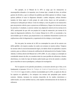 Por ejemplo, en el Manual de la APA se exige que los manuscritos se
mecanografíen alineados a la izquierda, con el mismo tipo y tamaño de letra, sin utilizar
guiones de división, y que se subrayen las palabras que deban aparecer en itálicas. Luego,
quienes publican el texto lo diagraman alineado a ambos márgenes, utilizan distintos
tamaños de letras según el estilo propio de cada revista, hacen uso del guionado y
sustituyen el subrayado por itálicas. Como los trabajos y tesis de grado no son manuscritos
para una posterior edición, pues se preservan en bibliotecas y llegan a los lectores tal como
los presenta e1 estudiante, es preciso realizar una adaptación selectiva de las normas de la
APA, sustituyendo las que sólo son propias de la etapa de manuscrito, por normas de la
etapa de diagramación definitiva. En el mismo Manual de la APA se recomienda a las
universidades que lo utilicen, que proporcionen a sus estudiantes lineamientos escritos con
explicaciones sobre la diagramación y organización de los trabajos y tesis de grado.
Por otra parte, las normas de la APA no contemplan los casos de los autores con
doble apellido o de mujeres casadas, los cuales son comunes en nuestra cultura. Tampoco
las normas sobre la cita de documentación legal y de índole oficial son aplicables a nuestro
contexto, pues se refieren al sistema de codificación de información de los Estados Unidos.
Además, la última edición del Manual de la APA (2001, 5a. ed.), aunque ya contempla un
considerable número de ellos, no considera todos los casos posibles de referencias a fuentes
electrónicas, ni a todos los tipos de fuentes audiovisuales que sirven de sustento a estudios
que se inscriben en nuevos paradigmas y enfoques de investigación.
Por lo expuesto en los párrafos precedentes, es necesario advertir que si bien, en lo
fundamental, el presente Manual de Trabajos de Grado de Especialización y Maestría y
Tesis Doctorales sigue el estilo y criterios recomendados por la APA, se aparta de ellos en
los aspectos no aplicables y los enriquece con normas más apropiadas para nuestro
contexto. Además, incorpora los recientes desarrollos de los medios electrónicos y
audiovisuales, así como también nuevas y más amplias sistematizaciones de las fuentes de
referencia.
 