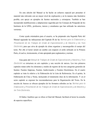 En esta edición del Manual se ha hecho un esfuerzo especial por presentar el
material más relevante con un mayor nivel de explicación y en la manera más ilustrativa
posible, con apoyo en ejemplos de fuentes nacionales y extranjeras. También se han
incorporado modificaciones y adaptaciones sugeridas por los Consejos de Postgrado de los
Institutos de la UPEL, profesores, tutores y estudiantes que han utilizado las anteriores
versiones.
Como ayuda orientadora para el usuario, se ha preparado esta Segunda Parte del
Manual siguiendo las indicaciones del Capítulo IX de las Normas para la Elaboración y
Presentación de los Trabajos de Grado de Especialización y de Maestría y las Tesis
Doctorales, para que sirva de ejemplo de cómo organizar y mecanografiar el cuerpo del
texto. Por ello el lector notará un cambio con respecto al estilo utilizado en la Primera
Parte, el cual es, técnicamente, el más apropiado para reglamentos y normas.
Esta parte del Manual de Trabajos de Grado de Especialización y Maestría y Tesis
Doctorales se estructura en seis capítulos y una sección de anexos. Los tres primeros
capítulos tratan sobre los elementos y modos de registro de las tres categorías generales de
fuentes: Fuentes Impresas, Fuentes Audiovisuales y Fuentes Electrónicas. En el cuarto
capítulo se trata lo relativo a la Elaboración de la Lista de Referencias. En el quinto, la
Elaboración de Citas y Notas, incluyendo el tratamiento ético de la información. Y en el
sexto capitulo se exponen las recomendaciones para la Organización del Texto. En la
sección de Anexos se ofrecen ejemplos de los formatos referidos en las Normas para la
Elaboración y Presentación de los Trabajos de Grado de Especialización y de Maestría y
las Tesis Doctorales.
El Índice Analítico que se ofrece al final del Manual, facilitará al lector la consulta
de aspectos específicos.
 