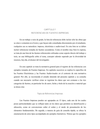 CAPÍTULO 1
REFERENCIAS DE FUENTES IMPRESAS
En un trabajo o tesis de grado, la lista de referencias debe incluir sólo las obras que
se citen o comenten en el texto y que hayan sido consultadas directamente por el estudiante,
cualquiera sea su naturaleza: impresa, electrónica o audiovisual. En esta lista no se deben
incluir referencias tomadas de fuentes secundarias. Como el nombre muy bien lo expresa,
se trata de una lista de las fuentes referenciales utilizadas como soporte directo del trabajo o
tesis, no una bibliografía sobre el tema, concepto además superado por la diversidad de
recursos, hoy día, al alcance del investigador.
En este capítulo se trata la normativa general para el registro de las referencias con
ejemplos tomados de Fuentes Impresas. En capítulos sucesivos se explica lo específico de
las Fuentes Electrónicas y las Fuentes Audiovisuales en el contexto de esta normativa
general. Por ello, se recomienda el estudio detenido del presente capítulo y su consulta
cuando sea necesario verificar cómo se registran los datos que son comunes a las tres
categorías de fuentes, en particular los de autor, fecha y titulo de la creación o material que
se desea citar.
Tipos de Referencias Impresas
Las Fuentes Impresas pueden ser agrupadas en 15 tipos, cada uno de los cuales
posee particularidades que se reflejan tanto en los datos que permiten su identificación y
ubicación, como en convenciones sobre el orden y el modo de presentación de los
elementos fundamentales. De seguida, a manera de guía de consulta rápida, se ofrece la
enumeración de estos tipos acompañados de ejemplos ilustrativos. Nótese que los ejemplos
 