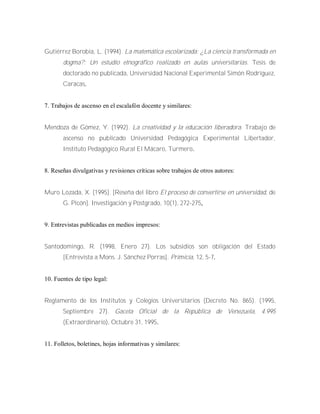 Gutiérrez Borobia, L. (1994). La matemática escolarizada: ¿La ciencia transformada en
dogma?: Un estudio etnográfico realizado en aulas universitarias. Tesis de
doctorado no publicada, Universidad Nacional Experimental Simón Rodríguez,
Caracas.
7. Trabajos de ascenso en el escalafón docente y similares:
Mendoza de Gómez, Y. (1992). La creatividad y la educación liberadora. Trabajo de
ascenso no publicado Universidad Pedagógica Experimental Libertador,
Instituto Pedagógico Rural El Mácaro, Turmero.
8. Reseñas divulgativas y revisiones críticas sobre trabajos de otros autores:
Muro Lozada, X. (1995). [Reseña del libro El proceso de convertirse en universidad, de
G. Picón]. Investigación y Postgrado, 10(1), 272-275,
9. Entrevistas publicadas en medios impresos:
Santodomingo, R. (1998, Enero 27). Los subsidios son obligación del Estado
[Entrevista a Mons. J. Sánchez Porras]. Primicia, 12, 5-7.
10. Fuentes de tipo legal:
Reglamento de los Institutos y Colegios Universitarios (Decreto No. 865). (1995,
Septiembre 27). Gaceta Oficial de la República de Venezuela, 4.995
(Extraordinario), Octubre 31, 1995.
11. Folletos, boletines, hojas informativas y similares:
 