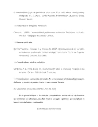 Universidad Pedagógica Experimental Libertador, Vicerrectorado de Investigación y
Postgrado. (s.f.). CENDIE: Centro Nacional de Información Educativa [Folleto].
Caracas: Autor.
12. Manuscritos de trabajos no publicados:
Clemente, J. (1977). La resolución de problemas en matemática. Trabajo no publicado,
Instituto Pedagógico de Caracas, Caracas.
13. Datos no publicados.
Barrios Yaselli M., Piñango, R. y Jiménez, M. (1987). [Distribuciones de las variables
consideradas en el estudio de las investigaciones sobre la Educación Superior
venezolana]. Datos no publicados.
14. Comunicaciones públicas u oficiales:
Cárdenas, A. L. (1998, Enero 12). [Comunicación sobre la enseñanza religiosa en las
escuelas]. Caracas: Ministerio de Educación.
15. Comunicaciones y entrevistas personales. No se registran en la lista de referencias pero,
si el autor lo permite, se pueden citar en el texto con este formato:
(C. Castellanos, entrevista personal, Enero 18, 1998)
En la presentación de la información correspondiente a cada uno de los elementos
que conforman las referencias, se deben observar las reglas y prácticas que se explican en
las secciones incluidas a continuación.
Elementos de las Referencias
 
