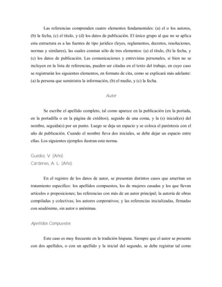 Las referencias comprenden cuatro elementos fundamentales: (a) el o los autores,
(b) la fecha, (c) el titulo, y (d) los datos de publicación. El único grupo al que no se aplica
esta estructura es a las fuentes de tipo jurídico (leyes, reglamentos, decretos, resoluciones,
normas y similares), las cuales constan sólo de tres elementos: (a) el título, (b) la fecha, y
(c) los datos de publicación. Las comunicaciones y entrevistas personales, si bien no se
incluyen en la lista de referencias, pueden ser citadas en el texto del trabajo, en cuyo caso
se registrarán los siguientes elementos, en formato de cita, como se explicará más adelante:
(a) la persona que suministra la información, (b) el medio, y (c) la fecha.
Autor
Se escribe el apellido completo, tal como aparece en la publicación (en la portada,
en la portadilla o en la página de créditos), seguido de una coma, y la (s) inicial(es) del
nombre, seguida(s) por un punto. Luego se deja un espacio y se coloca el paréntesis con el
año de publicación. Cuando el nombre lleva dos iniciales, se debe dejar un espacio entre
ellas. Los siguientes ejemplos ilustran esta norma.
Guédez, V. (Año).
Cárdenas, A. L. (Año).
En el registro de los datos de autor, se presentan distintos casos que ameritan un
tratamiento especifico: los apellidos compuestos, los de mujeres casadas y los que llevan
artículos o preposiciones; las referencias con más de un autor principal; la autoría de obras
compiladas y colectivas; los autores corporativos; y las referencias inicializadas, firmadas
con seudónimo, sin autor o anónimas.
Apellidos Compuestos
Este caso es muy frecuente en la tradición hispana. Siempre que el autor se presente
con dos apellidos, o con un apellido y la inicial del segundo, se debe registrar tal como
 