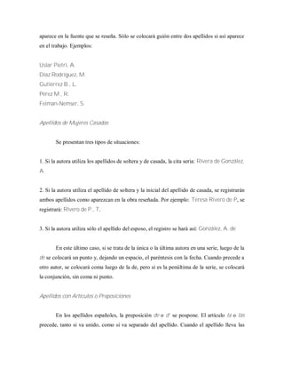 aparece en la fuente que se reseña. Sólo se colocará guión entre dos apellidos si así aparece
en el trabajo. Ejemplos:
Uslar Pietri, A.
Díaz Rodríguez, M.
Gutiérrez B., L.
Pérez M., R.
Feiman-Nemser, S.
Apellidos de Mujeres Casadas
Se presentan tres tipos de situaciones:
1. Si la autora utiliza los apellidos de soltera y de casada, la cita seria: Rivera de González,
A.
2. Si la autora utiliza el apellido de soltera y la inicial del apellido de casada, se registrarán
ambos apellidos como aparezcan en la obra reseñada. Por ejemplo: Teresa Rivero de P, se
registrará: Rivero de P., T.
3. Si la autora utiliza sólo el apellido del esposo, el registro se hará así: González, A. de
En este último caso, si se trata de la única o la última autora en una serie, luego de la
de se colocará un punto y, dejando un espacio, el paréntesis con la fecha. Cuando precede a
otro autor, se colocará coma luego de la de, pero si es la penúltima de la serie, se colocará
la conjunción, sin coma ni punto.
Apellidos con Artículos o Preposiciones
En los apellidos españoles, la preposición de o d’ se pospone. El artículo la o las
precede, tanto si va unido, como si va separado del apellido. Cuando el apellido lleva las
 