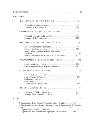 INTRODUCCIÓN… … … … … … … … … … … … … … … … … … … … … … … … … … … ...43
CAPÍTULOS
1 REFE R E N C IA S D E FU E N T E S IM P R E S A S … … … … … … … … … … … … .47
Tipos de Referencias Impresas … … … … … … … … … … … … … … … ..47
E lem entos de las R eferencias… … … … … … … … … … … … … … … … .50
II REFERENC IA S D E FU E N T E S A U D IO V IS U A L E S … … … … … … … … … .111
Tipos de R eferencias A udiovisuales… … … … … … … … … … … … … .111
E lem entos de las R eferencias… … … … … … … … … … … … … … … ..113
III REFERENC IA S D E FU E N T E S E L E C T R Ó N IC A S … … … … … … … … … .128
Las Clases de Fuentes E lectrónicas… … … … … … … … … … … … … .129
Fuentes E lectrónicas en L ínea… … … … … … … … … … … … … … … ..130
Fuentes Almacenadas en Soportes Informáticos
T angibles… … … … … … … … … … … … … … … … … … … … … … … … ...165
Fuentes Electrónicas Sum inistradas por un P roveedor… … … … … .170
IV ELABORACIÓN D E L A L IS T A D E R E FE R E N C IA S … … … … … … … … .172
R ecom endaciones de Form a… … … … … … … … … … … … … … … … .172
Criterios para el Ordenam iento de los R egistros… … … … … … … … 174
V E L A B O R A C IÓ N D E C IT A S Y N O T A S … … … … … … … … … … … … … … .179
C itas de R eferencia G eneral… … … … … … … … … … … … … … … … ..181
C itas de C ontenido T extual… … … … … … … … … … … … … … … … … 198
P aráfrasis y R esúm enes… … … … … … … … … … … … … … … … … … .210
Citas en N otas… … … … … … … … … … … … … … … … … … … … … … ..212
Abreviaturas en C itas y N otas… … … … … … … … … … … … … … … … 213
V I O R G A N IZ A C IÓ N D E L T E X T O … … … … … … … … … … … … … … … … … .216
Estructura de T ítulos y S ubtítulos… … … … … … … … … … … … … … .216
Presentación de C ontenidos en S erie… … … … … … … … … … … … ..223
A N E X O S … … … … … … … … … … … … … … … … … … … … … … … … … … … … … … ...227
A Diagramación de las Páginas Preliminares en los P royectos… … … … ..227
B Diagramación de las Páginas Preliminares para la Presentación de Trabajos y
T esis… … … … … … … … … … … … … … … … … … … … … … … … ..232
C Diagramación de C uadros y G ráficos… … … … … … … … … … … … … … ..242
D Diagramación de la Portada de los Ejemplares E ncuadernados… … … 250
 