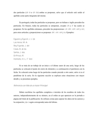 dos partículas (de la o de las) ambas se posponen, salvo que el artículo esté unido al
apellido como parte integrante del mismo.
En portugués, todas las partículas se posponen, pero en italiano e inglés preceden las
partículas. En francés, todas las partículas se anteponen, excepto de y d’ las cuales se
posponen. En los apellidos alemanes, preceden las preposiciones: an, den, vom, zum y zur;
pero otros artículos y preposiciones se posponen: der, von, van y zu. Ejemplos:
Eguiara y Eguren, J. J. de
Las Heras, M. A.
Rey Fajardo, J. del
Casas, B. de las
Santos, J. dos
Di Prisco, R.
Helmoltz, H. L. F. Von
Si se trata de un trabajo de un único o el último autor de una serie, luego de las
partículas se colocará el punto de cierre de elemento y a continuación el paréntesis con la
fecha. Se colocará coma luego de las partículas cuando precede a otro autor, salvo si es el
penúltimo de la serie. En la siguiente sección se explican estas situaciones con mayor
detalle y se presentan ejemplos.
Referencia con Más de un Autor Principal
Deben escribirse los apellidos completos e iniciales de los nombres de todos los
autores, independientemente de su número, en el orden en que aparecen en la portada o
página del título de la publicación. Se utilizan comas para separar los datos de los autores y
la conjunción y (o e según corresponda) antes del último.
 
