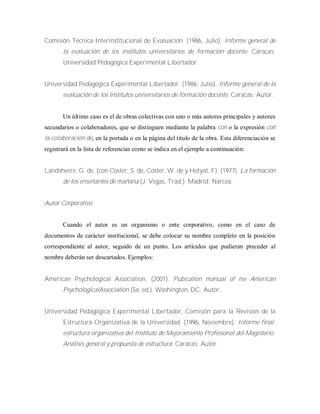 Comisión Técnica Interinstitucional de Evaluación. (1986, Julio). Informe general de
la evaluación de los institutos universitarios de formación docente. Caracas:
Universidad Pedagógica Experimental Libertador.
Universidad Pedagógica Experimental Libertador. (1986, Julio). Informe general de la
evaluación de los institutos universitarios de formación docente. Caracas: Autor.
Un último caso es el de obras colectivas con uno o más autores principales y autores
secundarios o colaboradores, que se distinguen mediante la palabra con o la expresión con
la colaboración de, en la portada o en la página del titulo de la obra. Esta diferenciación se
registrará en la lista de referencias como se indica en el ejemplo a continuación:
Landsheere, G. de. (con Coster, S. de, Coster, W. de y Hotyat, F). (1977). La formación
de los enseñantes de mañana (J. Vegas, Trad.). Madrid: Narcea.
Autor Corporativo
Cuando el autor es un organismo o ente corporativo, como en el caso de
documentos de carácter institucional, se debe colocar su nombre completo en la posición
correspondiente al autor, seguido de un punto. Los artículos que pudieran preceder al
nombre deberán ser descartados. Ejemplos:
American Psychological Association. (2001). Pubication manual of me American
PsychologicalAssociation (5a. ed.). Washington, DC: Autor.
Universidad Pedagógica Experimental Libertador, Comisión para la Revisión de la
Estructura Organizativa de la Universidad. (1996, Noviembre). Informe final:
estructura organizativa del Instituto de Mejoramiento Profesional del Magisterio:
Análisis general y propuesta de estructura. Caracas: Autor.
 