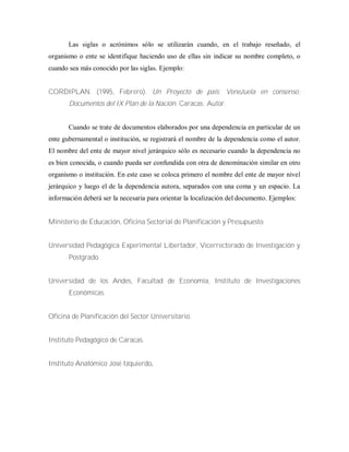 Las siglas o acrónimos sólo se utilizarán cuando, en el trabajo reseñado, el
organismo o ente se identifique haciendo uso de ellas sin indicar su nombre completo, o
cuando sea más conocido por las siglas. Ejemplo:
CORDIPLAN. (1995, Febrero). Un Proyecto de país: Venezuela en consenso:
Documentos del IX Plan de la Nación. Caracas: Autor.
Cuando se trate de documentos elaborados por una dependencia en particular de un
ente gubernamental o institución, se registrará el nombre de la dependencia como el autor.
El nombre del ente de mayor nivel jerárquico sólo es necesario cuando la dependencia no
es bien conocida, o cuando pueda ser confundida con otra de denominación similar en otro
organismo o institución. En este caso se coloca primero el nombre del ente de mayor nivel
jerárquico y luego el de la dependencia autora, separados con una coma y un espacio. La
información deberá ser la necesaria para orientar la localización del documento. Ejemplos:
Ministerio de Educación, Oficina Sectorial de Planificación y Presupuesto.
Universidad Pedagógica Experimental Libertador, Vicerrectorado de Investigación y
Postgrado.
Universidad de los Andes, Facultad de Economía, Instituto de Investigaciones
Económicas.
Oficina de Planificación del Sector Universitario.
Instituto Pedagógico de Caracas.
Instituto Anatómico José Izquierdo.
 
