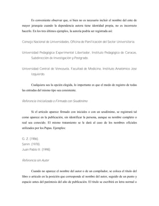 Es conveniente observar que, si bien no es necesario incluir el nombre del ente de
mayor jerarquía cuando la dependencia autora tiene identidad propia, no es incorrecto
hacerlo. En los tres últimos ejemplos, la autoría podría ser registrada así:
Consejo Nacional de Universidades, Oficina de Pani1icación del Sector Universitaria.
Universidad Pedagógica Experimental Libertador, Instituto Pedagógico de Caracas,
Subdirección de Investigación y Postgrado.
Universidad Central de Venezuela, Facultad de Medicina, Instituto Anatómico José
Izquierdo.
Cualquiera sea la opción elegida, lo importante es que el modo de registro de todas
las entradas del mismo tipo sea consistente.
Referencia Inicializada o Firmada con Seudónimo
Si el artículo aparece firmado con iniciales o con un seudónimo, se registrará tal
como aparece en la publicación, sin identificar la persona, aunque su nombre completo o
real sea conocido. El mismo tratamiento se le dará al caso de los nombres oficiales
utilizados por los Papas. Ejemplos:
G. Z. (1986).
Sanín. (1978).
Juan Pablo II. (1998).
Referencia sin Autor
Cuando no aparece el nombre del autor o de un compilador, se coloca el título del
libro o articulo en la posición que corresponde al nombre del autor, seguido de un punto y
espacio antes del paréntesis del año de publicación. El titulo se escribirá en letra normal o
 