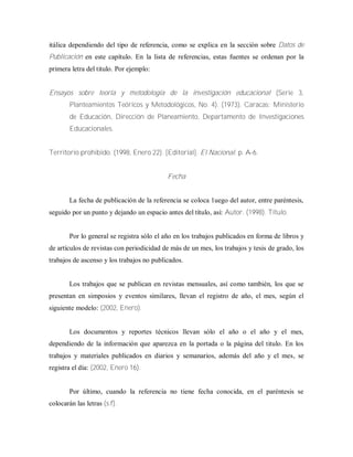 itálica dependiendo del tipo de referencia, como se explica en la sección sobre Datos de
Publicación en este capítulo. En la lista de referencias, estas fuentes se ordenan por la
primera letra del titulo. Por ejemplo:
Ensayos sobre teoría y metodología de la investigación educacional (Serie 3,
Planteamientos Teóricos y Metodológicos, No. 4). (1973). Caracas: Ministerio
de Educación, Dirección de Planeamiento, Departamento de Investigaciones
Educacionales.
Territorio prohibido. (1998, Enero 22). [Editorial]. El Nacional. p. A-6.
Fecha
La fecha de publicación de la referencia se coloca 1uego del autor, entre paréntesis,
seguido por un punto y dejando un espacio antes del título, así: Autor. (1998). Título.
Por lo general se registra sólo el año en los trabajos publicados en forma de libros y
de artículos de revistas con periodicidad de más de un mes, los trabajos y tesis de grado, los
trabajos de ascenso y los trabajos no publicados.
Los trabajos que se publican en revistas mensuales, así como también, los que se
presentan en simposios y eventos similares, llevan el registro de año, el mes, según el
siguiente modelo: (2002, Enero).
Los documentos y reportes técnicos llevan sólo el año o el año y el mes,
dependiendo de la información que aparezca en la portada o la página del titulo. En los
trabajos y materiales publicados en diarios y semanarios, además del año y el mes, se
registra el día: (2002, Enero 16).
Por último, cuando la referencia no tiene fecha conocida, en el paréntesis se
colocarán las letras (s.f).
 