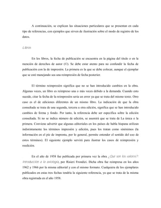 A continuación, se explican las situaciones particulares que se presentan en cada
tipo de referencias, con ejemplos que sirven de ilustración sobre el modo de registro de los
datos.
Libros
En los libros, la fecha de publicación se encuentra en la página del titulo o en la
mención de derechos de autor (©). Se debe estar atento para no confundir la fecha de
publicación con la de impresión. La primera es la que se debe colocar, aunque el ejemplar
que se esté manejando sea una reimpresión de fecha posterior.
El término reimpresión significa que no se han introducido cambios en la obra.
Algunas veces, un libro es reimpreso una o más veces debido a la demanda. Cuando esto
sucede, citar la fecha de la reimpresión seria un error ya que se trata del mismo texto. Otro
caso es el de ediciones diferentes de un mismo libro. La indicación de que la obra
consultada se trata de una segunda, tercera u otra edición, significa que se han introducido
cambios de forma y fondo. Por tanto, la referencia debe ser específica sobre la edición
consultada. Si no se indica número de edición, se asumirá que se trata de La única o la
primera. Conviene advertir que algunas editoriales en los países de habla hispana utilizan
indistintamente los términos impresión y edición, pues los tratan como sinónimos (la
información en el pie de imprenta, por lo general, permite entender el sentido del uso de
estos términos). El siguiente ejemplo servirá para ilustrar los casos de reimpresión y
reedición.
En el año de 1958 fue publicada por primera vez la obra ¿Qué son los valores?:
Introducción a la axiología, por Risieri Frondizi. Dicha obra fue reimpresa en los años
1962 y 1966 por la misma editorial y con el mismo formato. Cualquiera de los ejemplares
publicados en estas tres fechas tendría la siguiente referencia, ya que se trata de la misma
obra registrada en el año 1958.
 