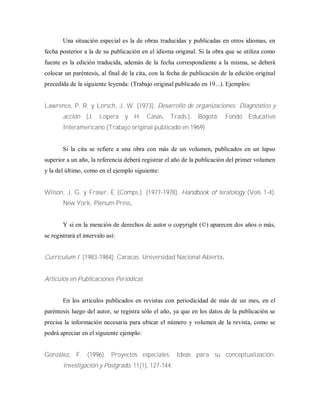 Una situación especial es la de obras traducidas y publicadas en otros idiomas, en
fecha posterior a la de su publicación en el idioma original. Si la obra que se utiliza como
fuente es la edición traducida, además de la fecha correspondiente a la misma, se deberá
colocar un paréntesis, al final de la cita, con la fecha de publicación de la edición original
precedida de la siguiente leyenda: (Trabajo original publicado en 19...). Ejemplos:
Lawrence, P. R. y Lorsch, J. W. (1973). Desarrollo de organizaciones: Diagnóstico y
acción (J. Lopera y H. Casas, Trads.). Bogotá: Fondo Educativo
Interamericano (Trabajo original publicado en 1969)
Si la cita se refiere a una obra con más de un volumen, publicados en un lapso
superior a un año, la referencia deberá registrar el año de la publicación del primer volumen
y la del último, como en el ejemplo siguiente:
Wilson, J. G. y Fraser, E (Comps.). (1977-1978). Handbook of teratology (Vols 1-4).
New York: Plenum Press.
Y si en la mención de derechos de autor o copyright (©) aparecen dos años o más,
se registrará el intervalo así:
Curriculum I. (1983-1984). Caracas: Universidad Nacional Abierta.
Artículos en Publicaciones Periódicas
En los artículos publicados en revistas con periodicidad de más de un mes, en el
paréntesis luego del autor, se registra sólo el año, ya que en los datos de la publicación se
precisa la información necesaria para ubicar el número y volumen de la revista, como se
podrá apreciar en el siguiente ejemplo:
González, F. (1996). Proyectos especiales: Ideas para su conceptualización.
Investigación y Postgrado, 11(1), 127-144.
 